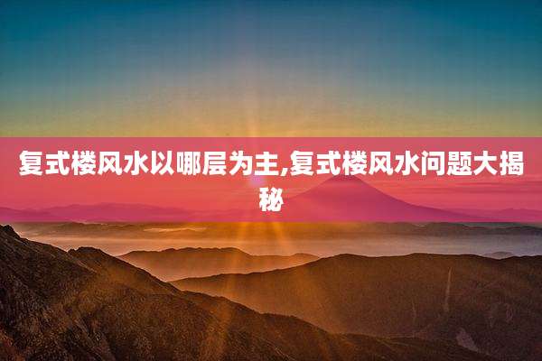 复式楼风水以哪层为主,复式楼风水问题大揭秘