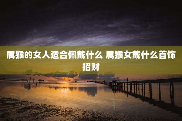 属猴的女人适合佩戴什么 属猴女戴什么首饰招财
