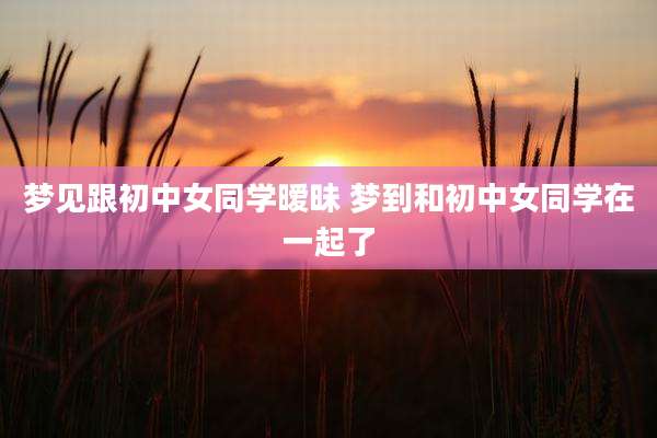 梦见跟初中女同学暧昧 梦到和初中女同学在一起了