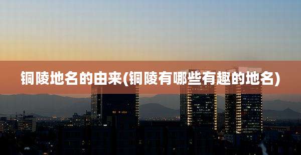 铜陵地名的由来(铜陵有哪些有趣的地名)