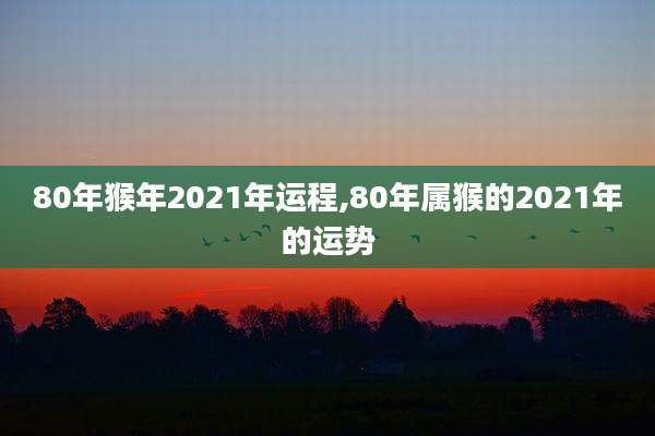80年猴年2021年运程,80年属猴的2021年的运势