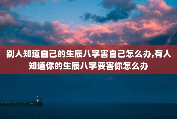 别人知道自己的生辰八字害自己怎么办,有人知道你的生辰八字要害你怎么办