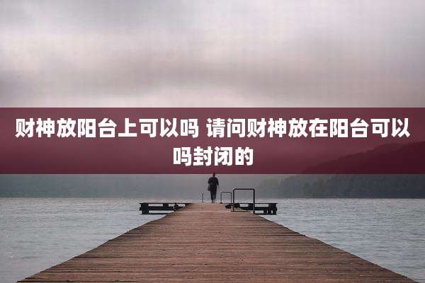 财神放阳台上可以吗 请问财神放在阳台可以吗封闭的