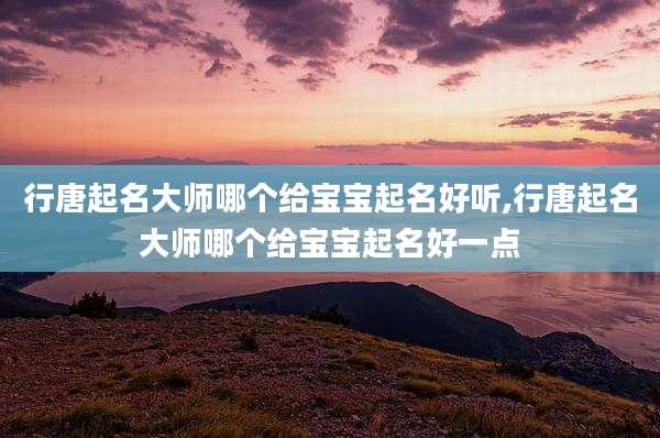 行唐起名大师哪个给宝宝起名好听,行唐起名大师哪个给宝宝起名好一点