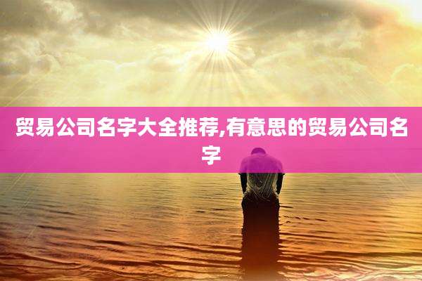贸易公司名字大全推荐,有意思的贸易公司名字
