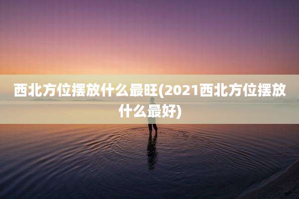 西北方位摆放什么最旺(2021西北方位摆放什么最好)