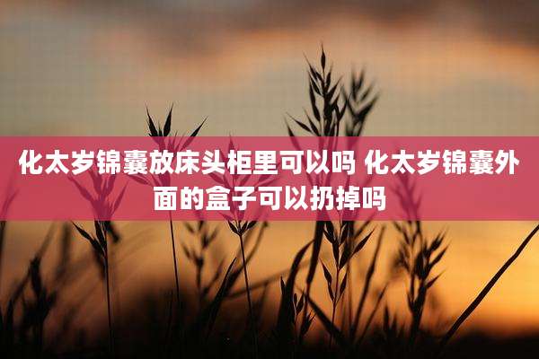 化太岁锦囊放床头柜里可以吗 化太岁锦囊外面的盒子可以扔掉吗