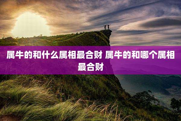 属牛的和什么属相最合财 属牛的和哪个属相最合财