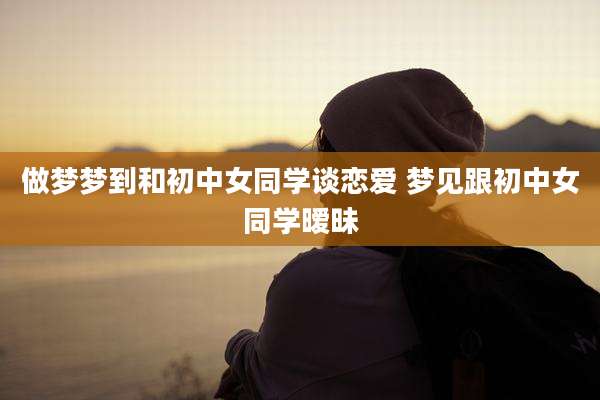 做梦梦到和初中女同学谈恋爱 梦见跟初中女同学暧昧