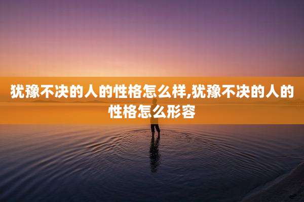 犹豫不决的人的性格怎么样,犹豫不决的人的性格怎么形容