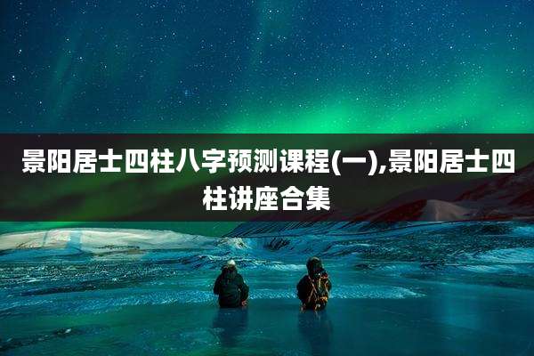 景阳居士四柱八字预测课程(一),景阳居士四柱讲座合集