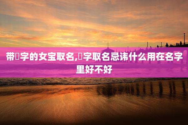 带旻字的女宝取名,旻字取名忌讳什么用在名字里好不好