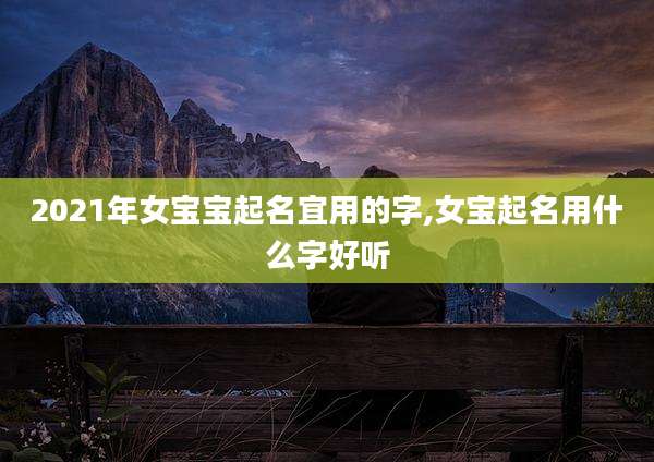 2021年女宝宝起名宜用的字,女宝起名用什么字好听