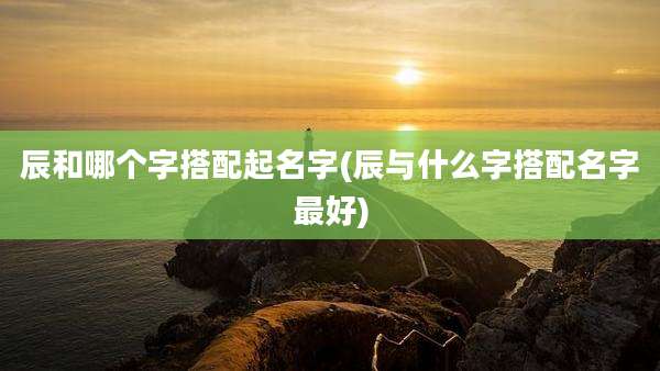 辰和哪个字搭配起名字(辰与什么字搭配名字最好)