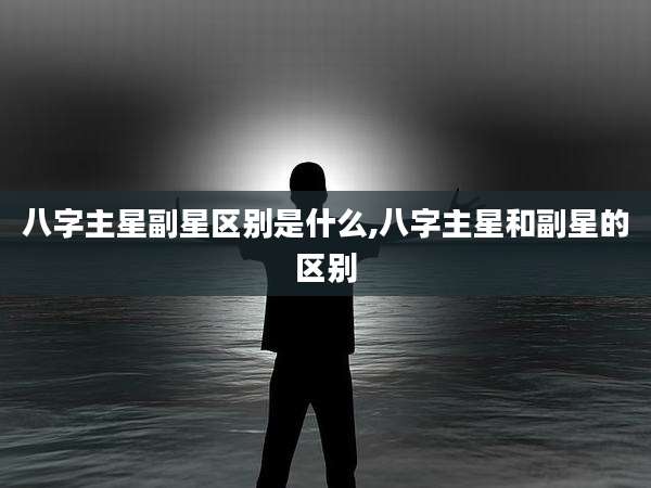 八字主星副星区别是什么,八字主星和副星的区别