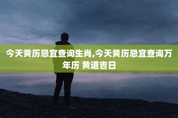 今天黄历忌宜查询生肖,今天黄历忌宜查询万年历 黄道吉日