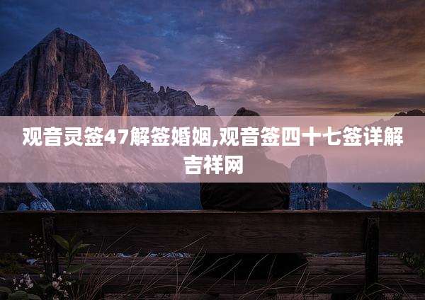 观音灵签47解签婚姻,观音签四十七签详解吉祥网
