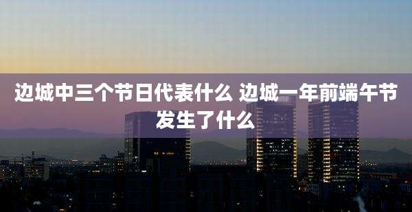 边城中三个节日代表什么 边城一年前端午节发生了什么