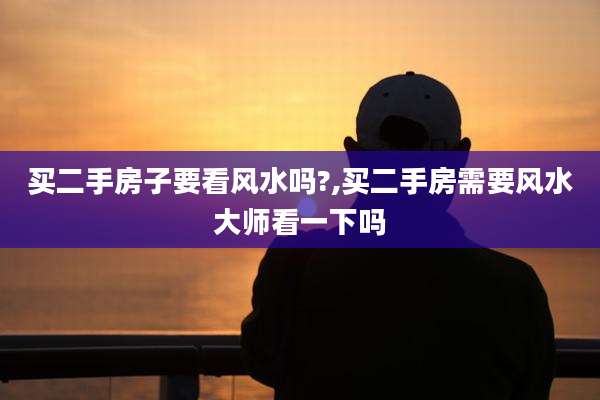 买二手房子要看风水吗?,买二手房需要风水大师看一下吗