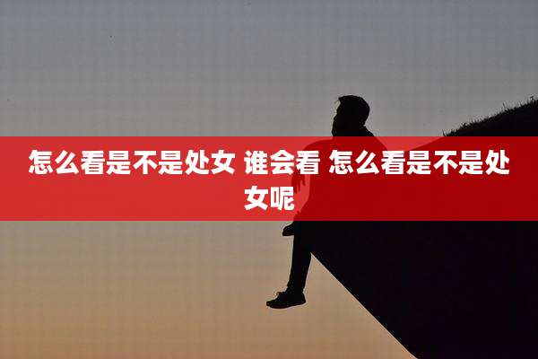 怎么看是不是处女 谁会看 怎么看是不是处女呢