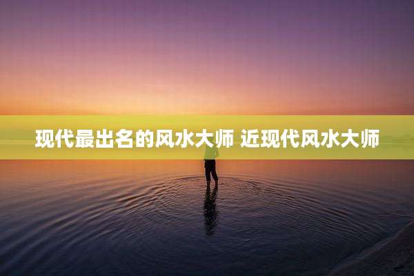 现代最出名的风水大师 近现代风水大师