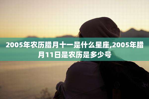 2005年农历腊月十一是什么星座,2005年腊月11日是农历是多少号