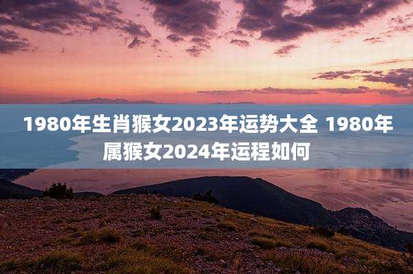 1980年生肖猴女2023年运势大全 1980年属猴女2024年运程如何