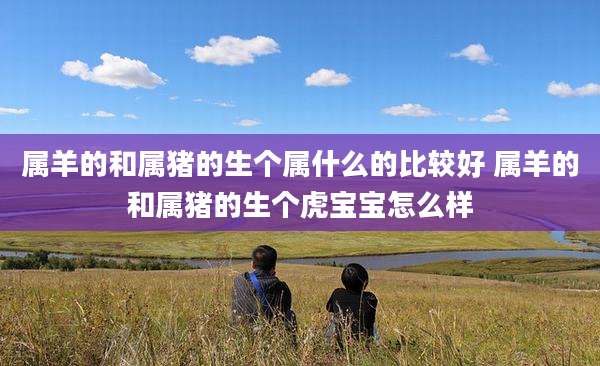 属羊的和属猪的生个属什么的比较好 属羊的和属猪的生个虎宝宝怎么样