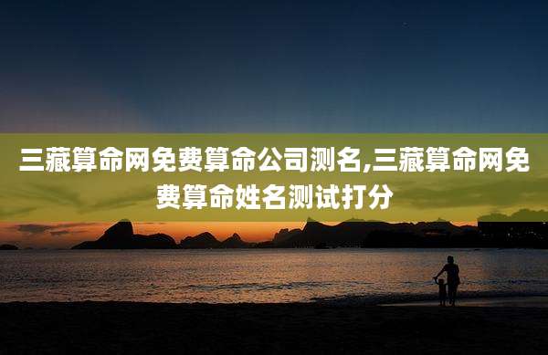 三藏算命网免费算命公司测名,三藏算命网免费算命姓名测试打分