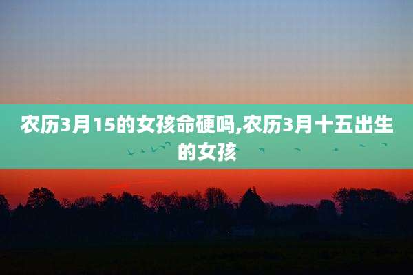 农历3月15的女孩命硬吗,农历3月十五出生的女孩
