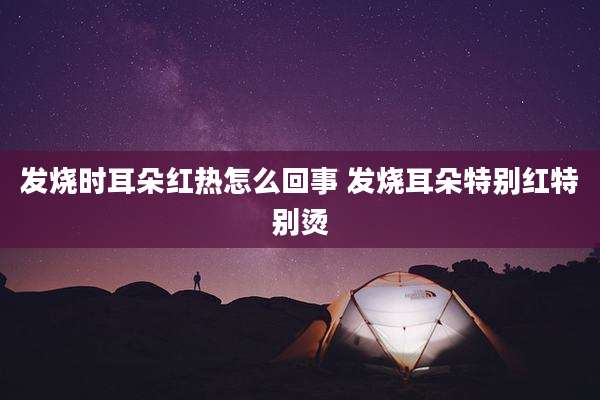 发烧时耳朵红热怎么回事 发烧耳朵特别红特别烫