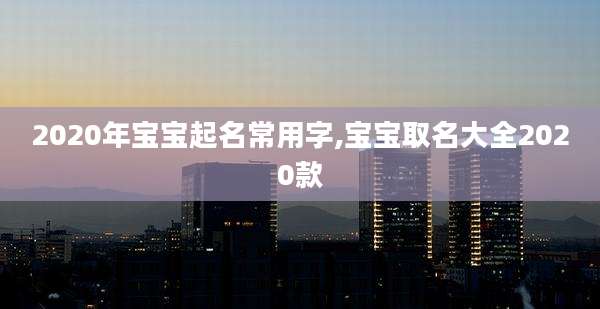 2020年宝宝起名常用字,宝宝取名大全2020款