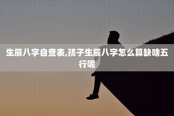 生辰八字自查表,孩子生辰八字怎么算缺啥五行呢