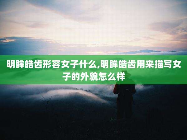 明眸皓齿形容女子什么,明眸皓齿用来描写女子的外貌怎么样