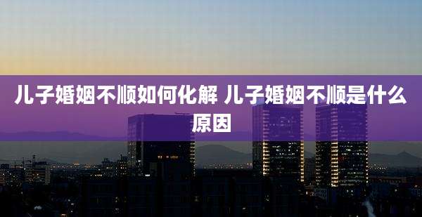 儿子婚姻不顺如何化解 儿子婚姻不顺是什么原因
