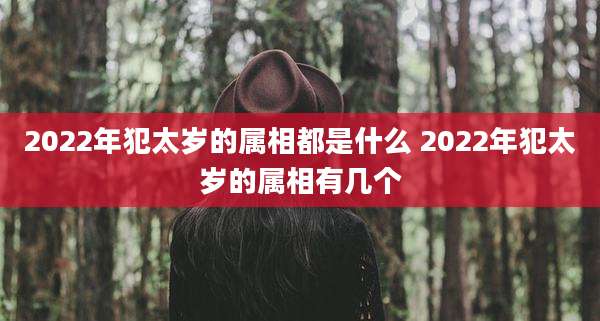 2022年犯太岁的属相都是什么 2022年犯太岁的属相有几个