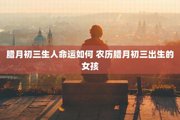 腊月初三生人命运如何 农历腊月初三出生的女孩