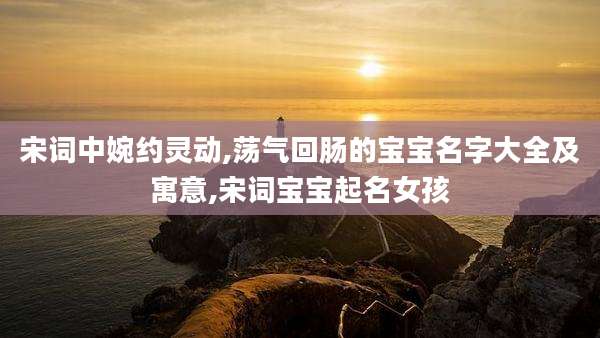 宋词中婉约灵动,荡气回肠的宝宝名字大全及寓意,宋词宝宝起名女孩