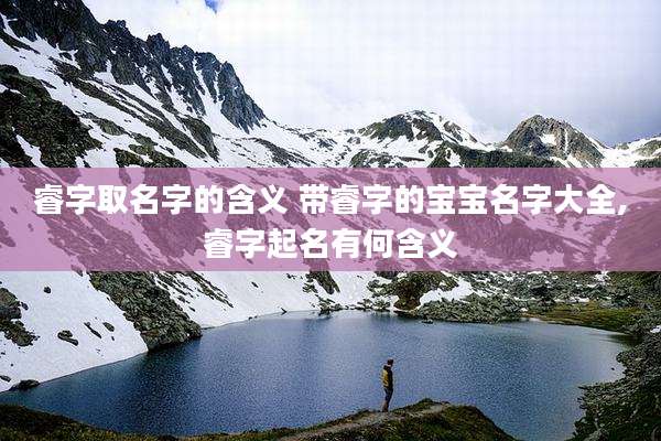 睿字取名字的含义 带睿字的宝宝名字大全,睿字起名有何含义