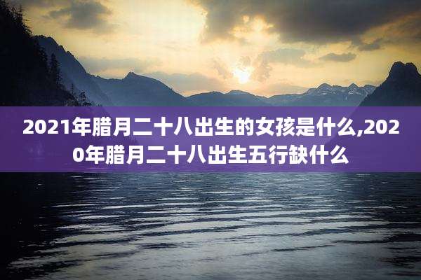 2021年腊月二十八出生的女孩是什么,2020年腊月二十八出生五行缺什么