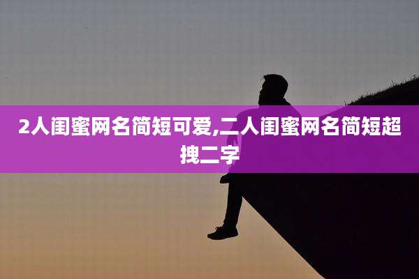 2人闺蜜网名简短可爱,二人闺蜜网名简短超拽二字