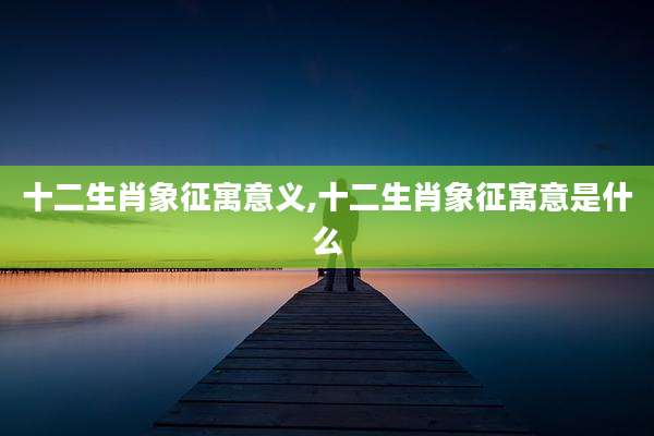十二生肖象征寓意义,十二生肖象征寓意是什么