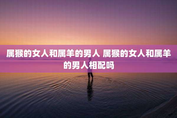 属猴的女人和属羊的男人 属猴的女人和属羊的男人相配吗
