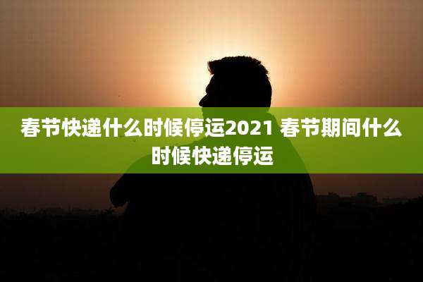 春节快递什么时候停运2021 春节期间什么时候快递停运