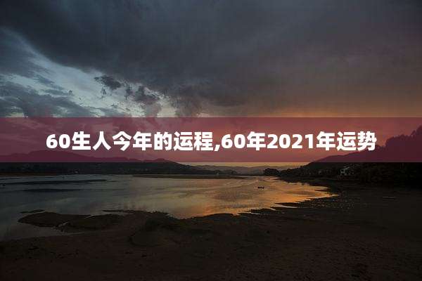 60生人今年的运程,60年2021年运势