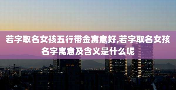 若字取名女孩五行带金寓意好,若字取名女孩名字寓意及含义是什么呢