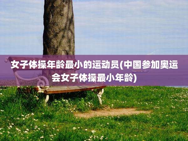 女子体操年龄最小的运动员(中国参加奥运会女子体操最小年龄)