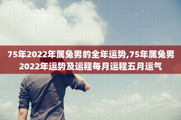 75年2022年属兔男的全年运势,75年属兔男2022年运势及运程每月运程五月运气