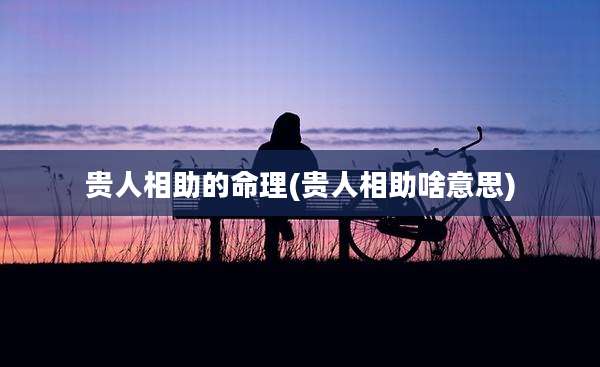 贵人相助的命理(贵人相助啥意思)
