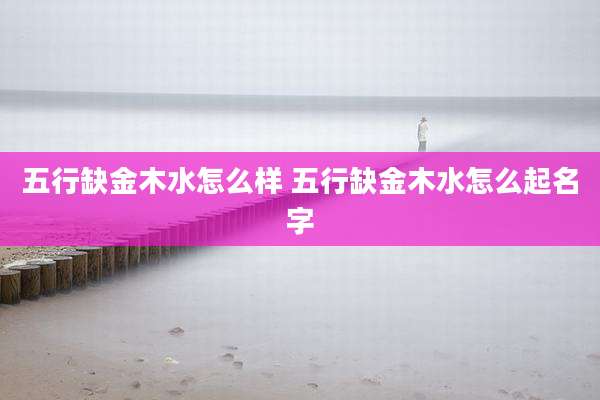 五行缺金木水怎么样 五行缺金木水怎么起名字